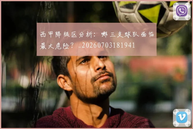西甲降级区分析：哪三支球队面临最大危险？_20260703181941