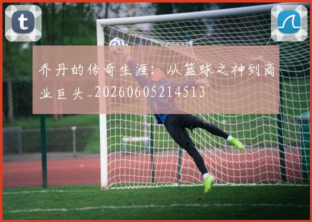 乔丹的传奇生涯：从篮球之神到商业巨头_20260605214513