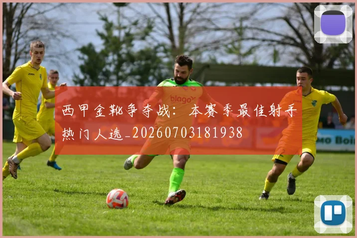 西甲金靴争夺战：本赛季最佳射手热门人选_20260703181938
