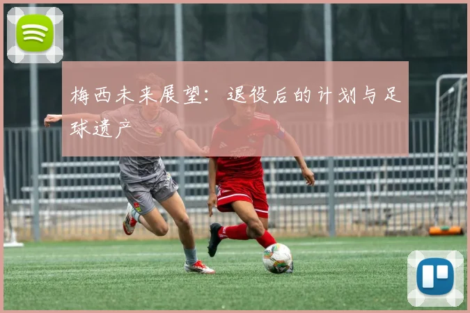 梅西未来展望:退役后的计划与足球遗产