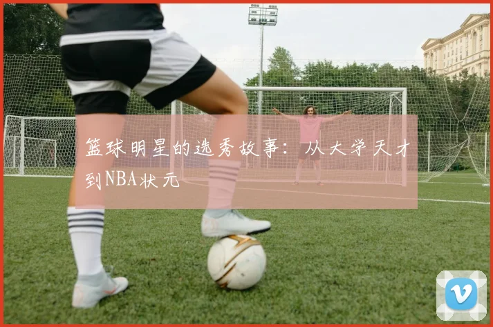 篮球明星的选秀故事:从大学天才到NBA状元