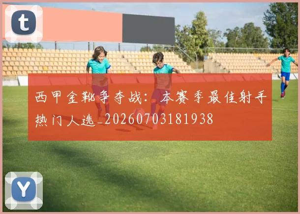 西甲金靴争夺战：本赛季最佳射手热门人选_20260703181938