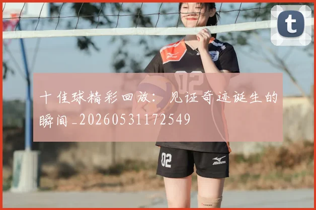 十佳球精彩回放：见证奇迹诞生的瞬间_20260531172549