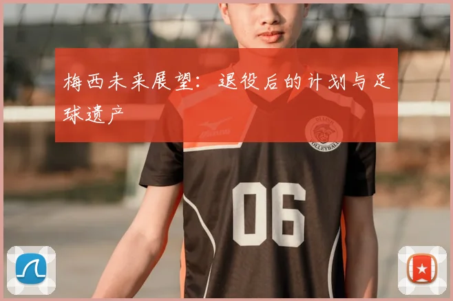 梅西未来展望：退役后的计划与足球遗产